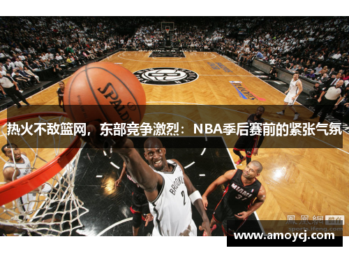 热火不敌篮网，东部竞争激烈：NBA季后赛前的紧张气氛